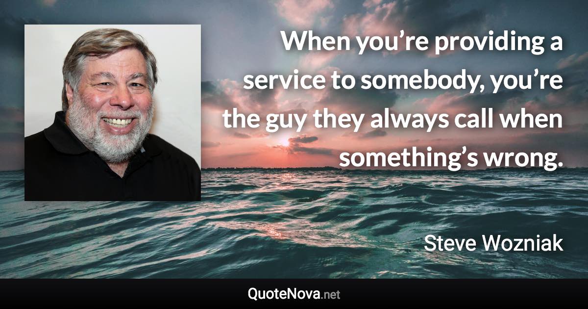 When you’re providing a service to somebody, you’re the guy they always call when something’s wrong. - Steve Wozniak quote