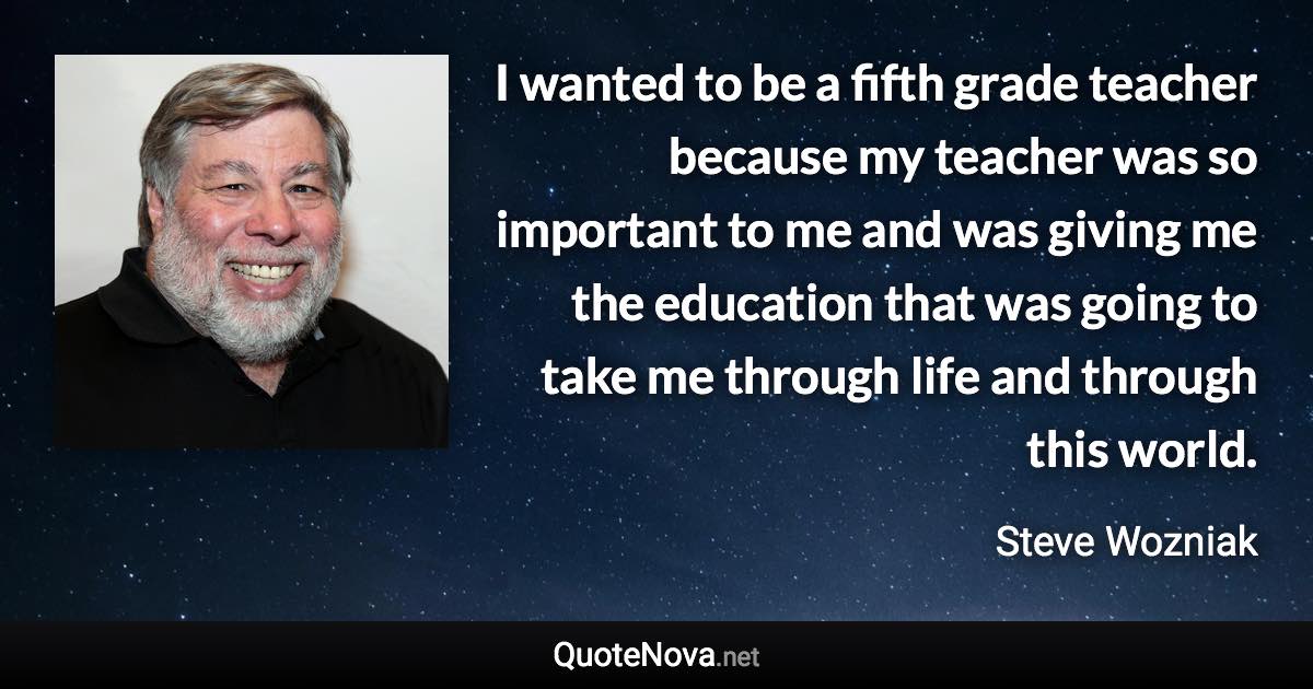 I wanted to be a fifth grade teacher because my teacher was so important to me and was giving me the education that was going to take me through life and through this world. - Steve Wozniak quote