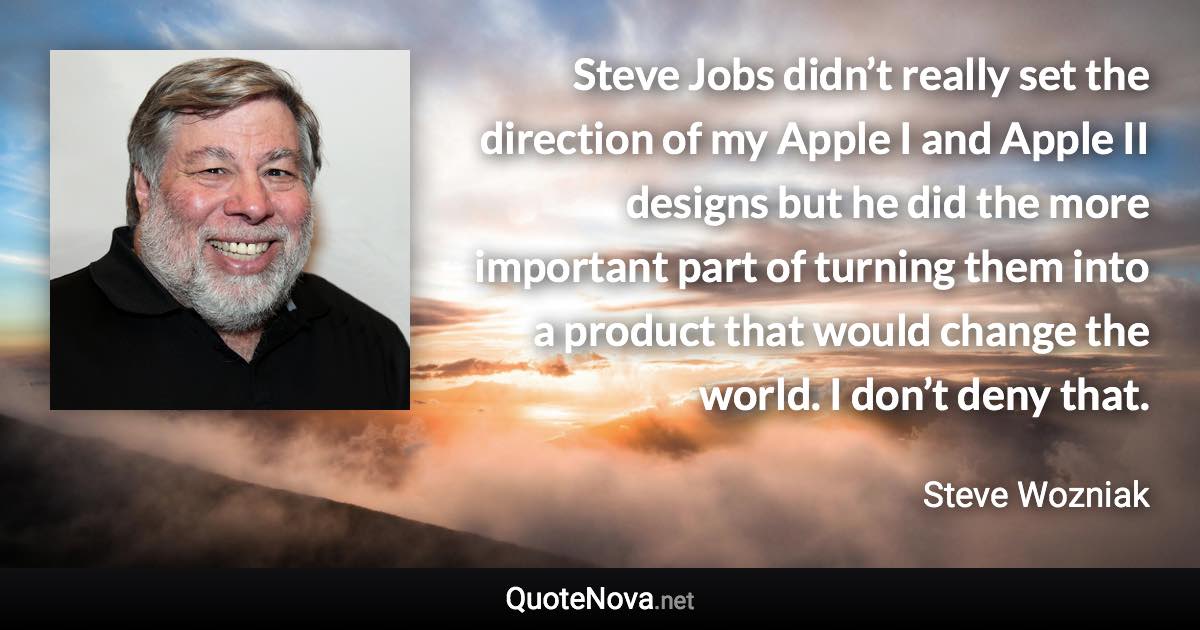 Steve Jobs didn’t really set the direction of my Apple I and Apple II designs but he did the more important part of turning them into a product that would change the world. I don’t deny that. - Steve Wozniak quote