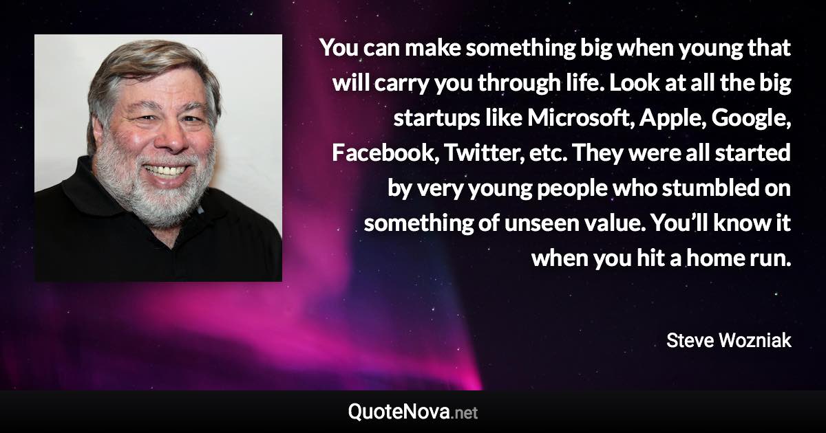 You can make something big when young that will carry you through life. Look at all the big startups like Microsoft, Apple, Google, Facebook, Twitter, etc. They were all started by very young people who stumbled on something of unseen value. You’ll know it when you hit a home run. - Steve Wozniak quote