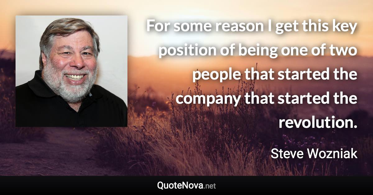 For some reason I get this key position of being one of two people that started the company that started the revolution. - Steve Wozniak quote