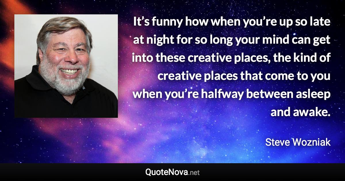 It’s funny how when you’re up so late at night for so long your mind can get into these creative places, the kind of creative places that come to you when you’re halfway between asleep and awake. - Steve Wozniak quote