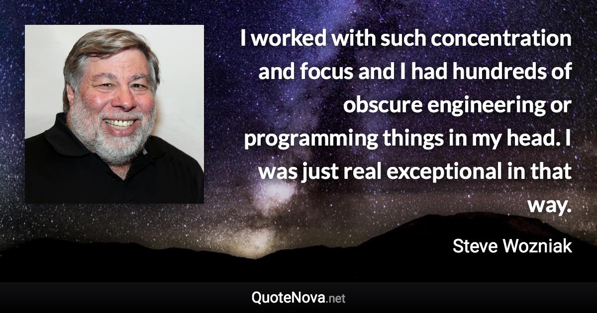 I worked with such concentration and focus and I had hundreds of obscure engineering or programming things in my head. I was just real exceptional in that way. - Steve Wozniak quote