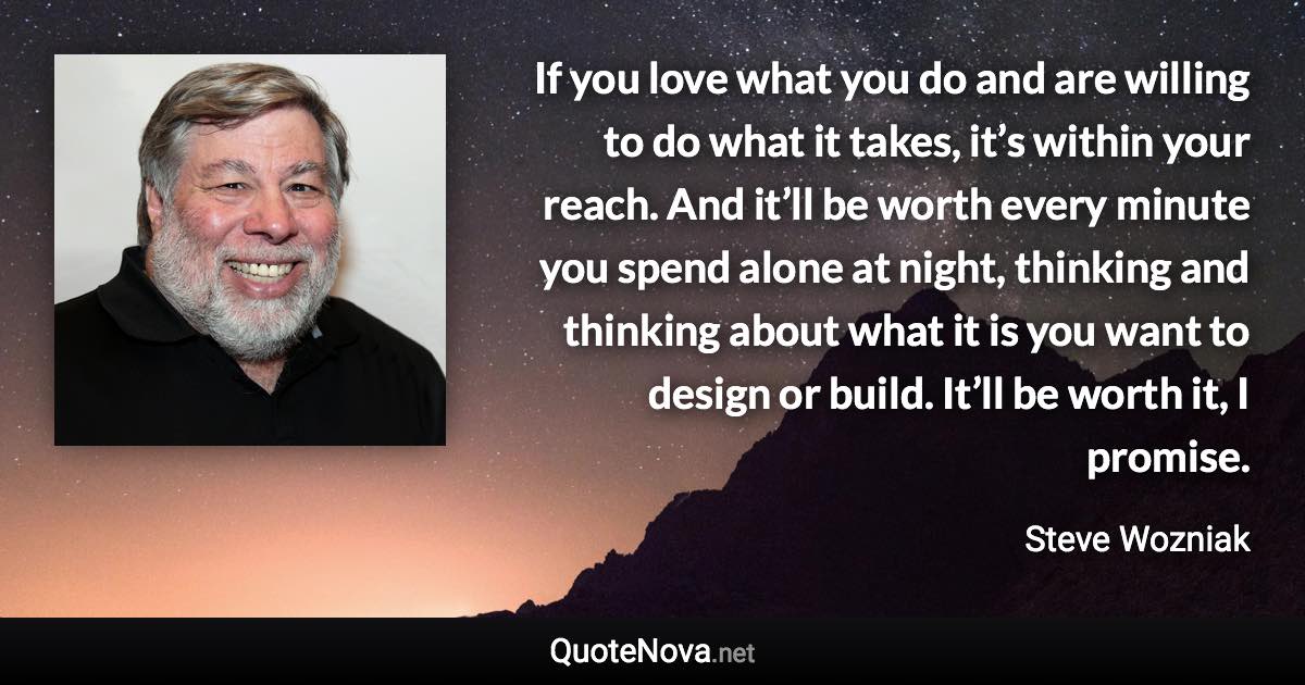 If you love what you do and are willing to do what it takes, it’s within your reach. And it’ll be worth every minute you spend alone at night, thinking and thinking about what it is you want to design or build. It’ll be worth it, I promise. - Steve Wozniak quote