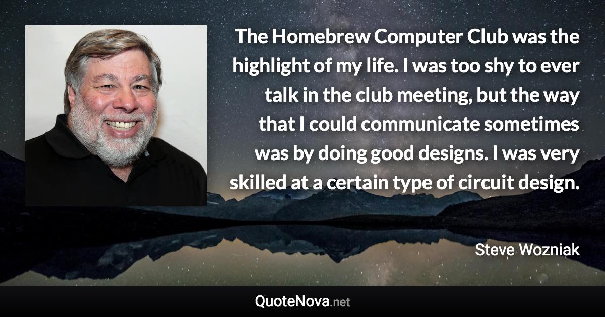 The Homebrew Computer Club was the highlight of my life. I was too shy to ever talk in the club meeting, but the way that I could communicate sometimes was by doing good designs. I was very skilled at a certain type of circuit design. - Steve Wozniak quote