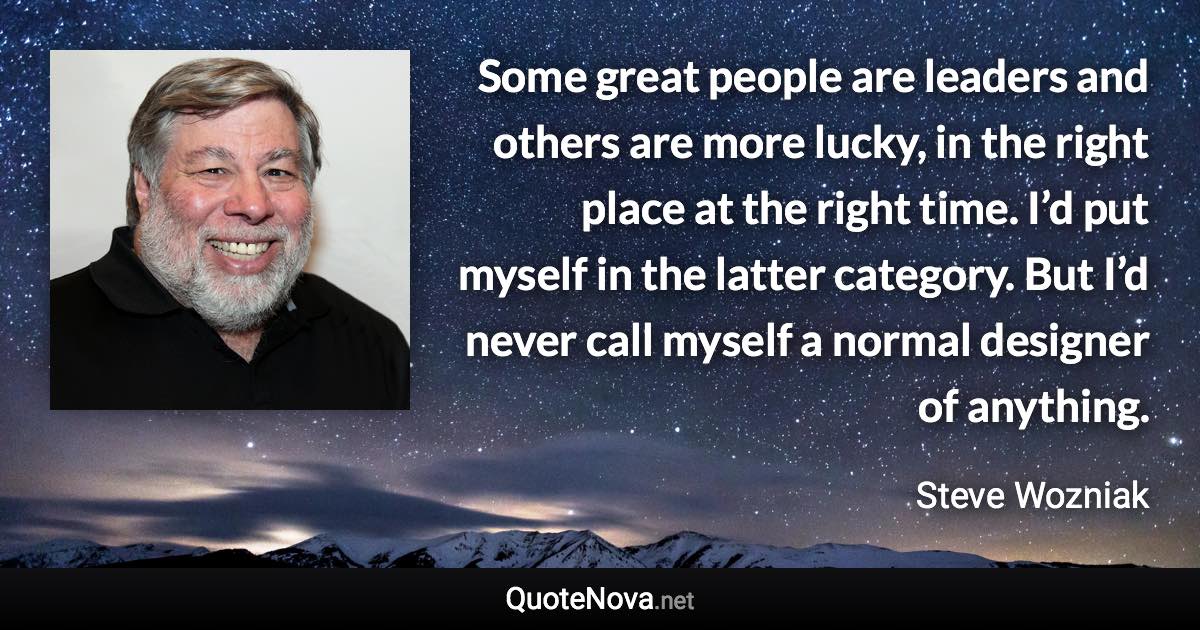 Some great people are leaders and others are more lucky, in the right place at the right time. I’d put myself in the latter category. But I’d never call myself a normal designer of anything. - Steve Wozniak quote