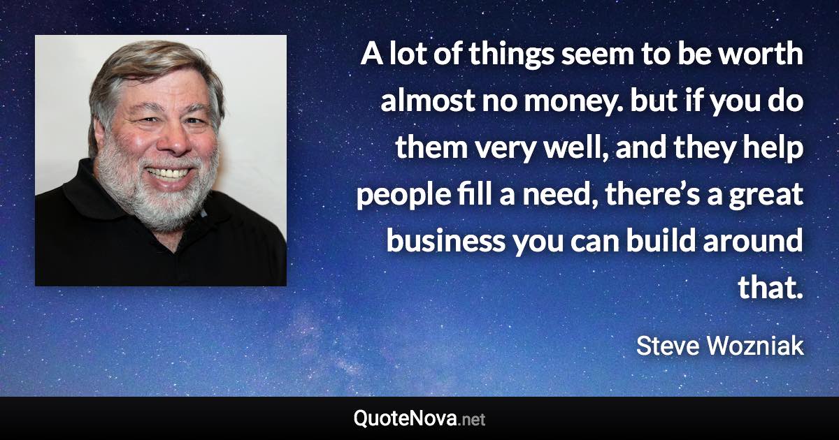 A lot of things seem to be worth almost no money. but if you do them very well, and they help people fill a need, there’s a great business you can build around that. - Steve Wozniak quote