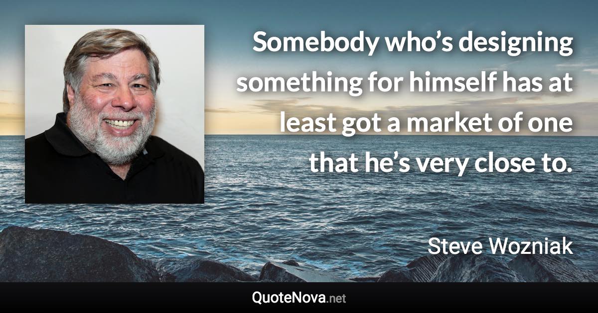 Somebody who’s designing something for himself has at least got a market of one that he’s very close to. - Steve Wozniak quote