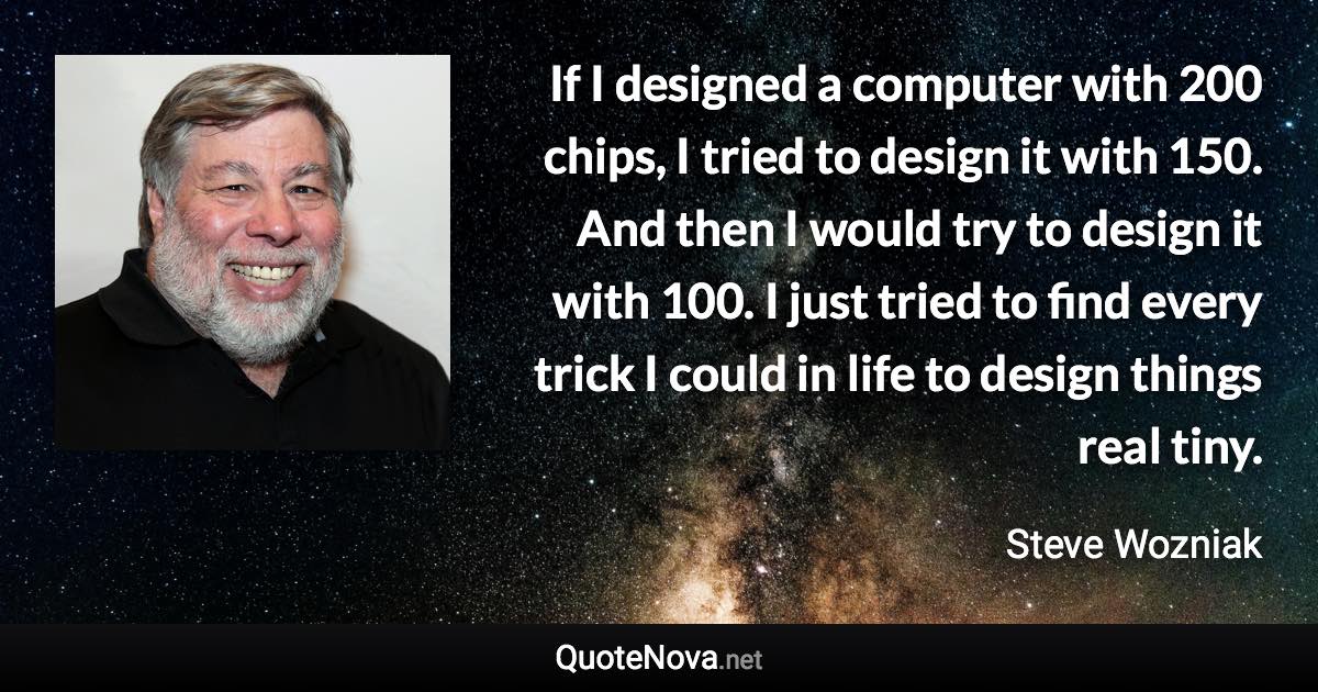 If I designed a computer with 200 chips, I tried to design it with 150. And then I would try to design it with 100. I just tried to find every trick I could in life to design things real tiny. - Steve Wozniak quote