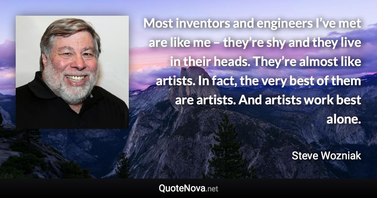 Most inventors and engineers I’ve met are like me – they’re shy and they live in their heads. They’re almost like artists. In fact, the very best of them are artists. And artists work best alone. - Steve Wozniak quote
