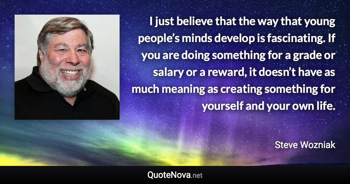 I just believe that the way that young people’s minds develop is fascinating. If you are doing something for a grade or salary or a reward, it doesn’t have as much meaning as creating something for yourself and your own life. - Steve Wozniak quote