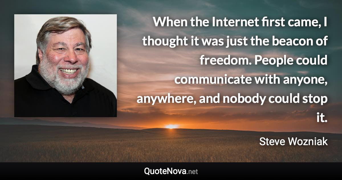 When the Internet first came, I thought it was just the beacon of freedom. People could communicate with anyone, anywhere, and nobody could stop it. - Steve Wozniak quote