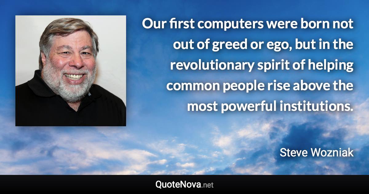 Our first computers were born not out of greed or ego, but in the revolutionary spirit of helping common people rise above the most powerful institutions. - Steve Wozniak quote