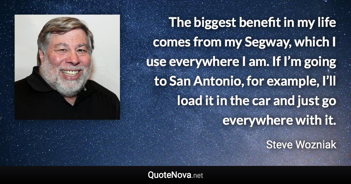 The biggest benefit in my life comes from my Segway, which I use everywhere I am. If I’m going to San Antonio, for example, I’ll load it in the car and just go everywhere with it. - Steve Wozniak quote