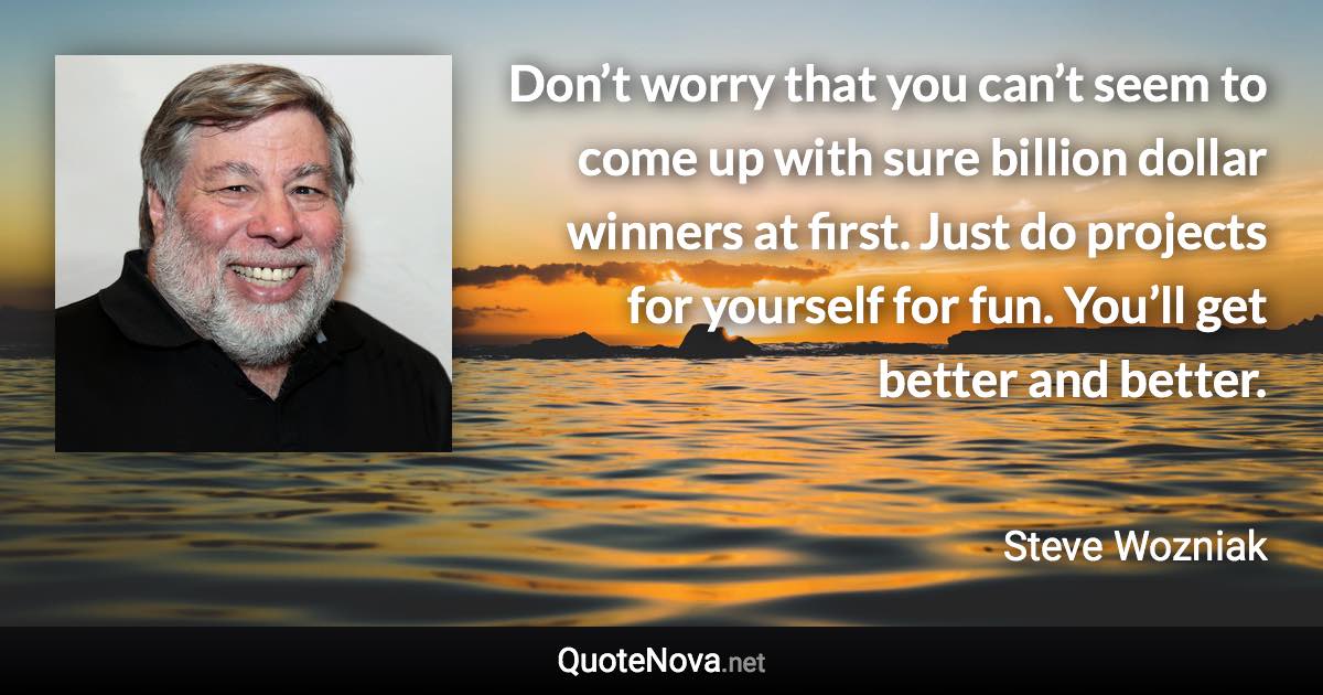 Don’t worry that you can’t seem to come up with sure billion dollar winners at first. Just do projects for yourself for fun. You’ll get better and better. - Steve Wozniak quote