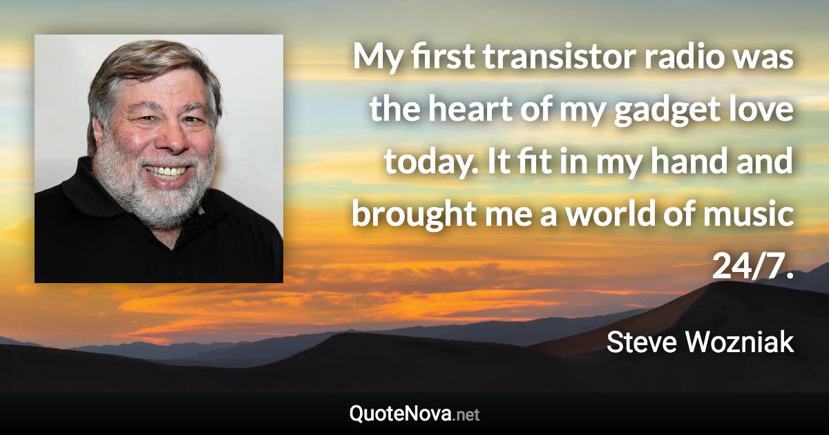 My first transistor radio was the heart of my gadget love today. It fit in my hand and brought me a world of music 24/7. - Steve Wozniak quote