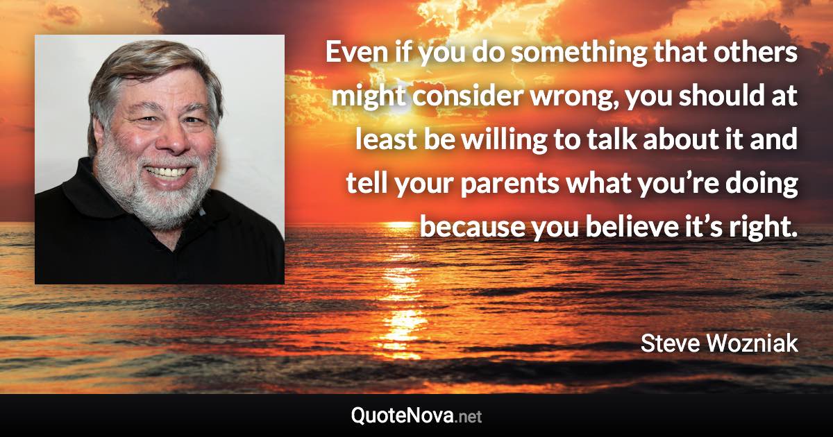 Even if you do something that others might consider wrong, you should at least be willing to talk about it and tell your parents what you’re doing because you believe it’s right. - Steve Wozniak quote