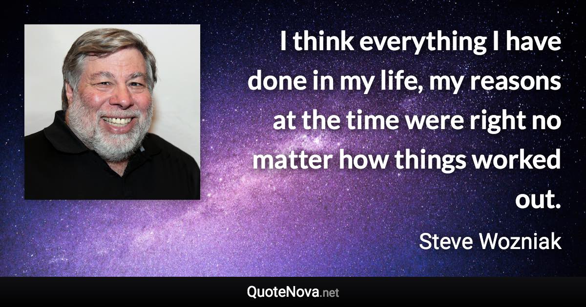 I think everything I have done in my life, my reasons at the time were right no matter how things worked out. - Steve Wozniak quote