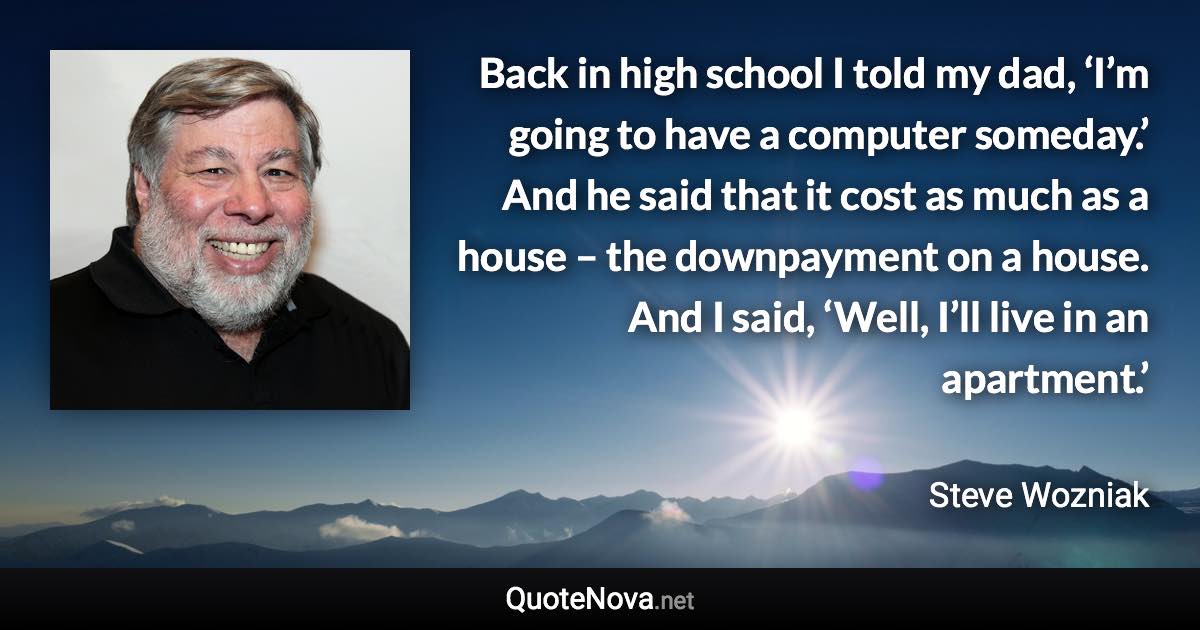 Back in high school I told my dad, ‘I’m going to have a computer someday.’ And he said that it cost as much as a house – the downpayment on a house. And I said, ‘Well, I’ll live in an apartment.’ - Steve Wozniak quote