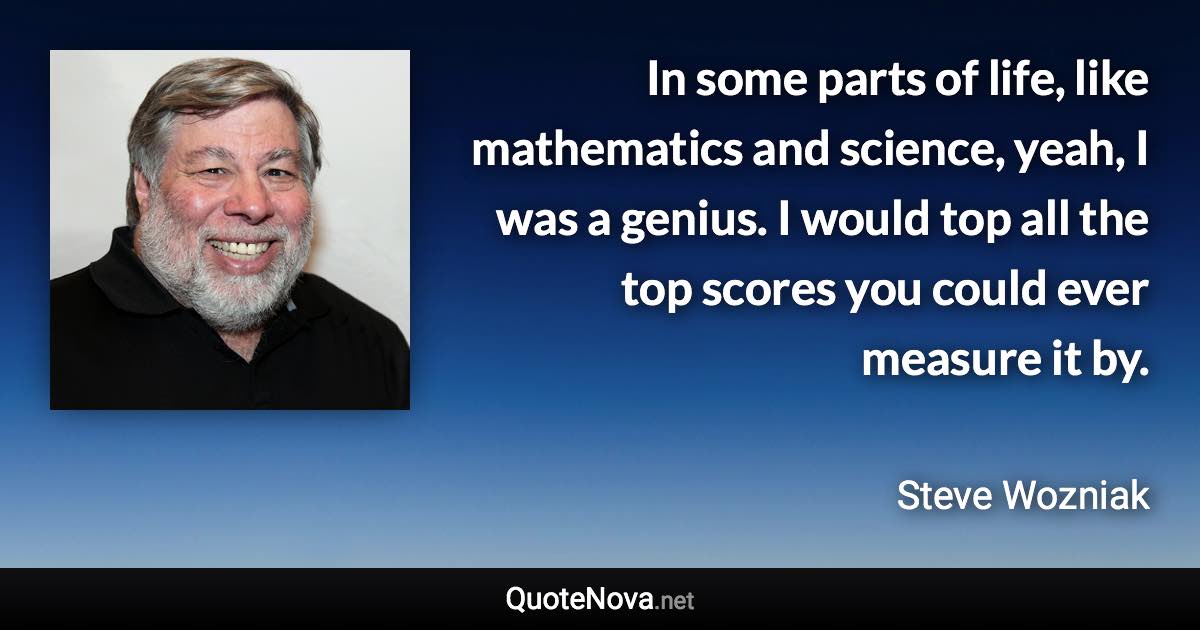 In some parts of life, like mathematics and science, yeah, I was a genius. I would top all the top scores you could ever measure it by. - Steve Wozniak quote