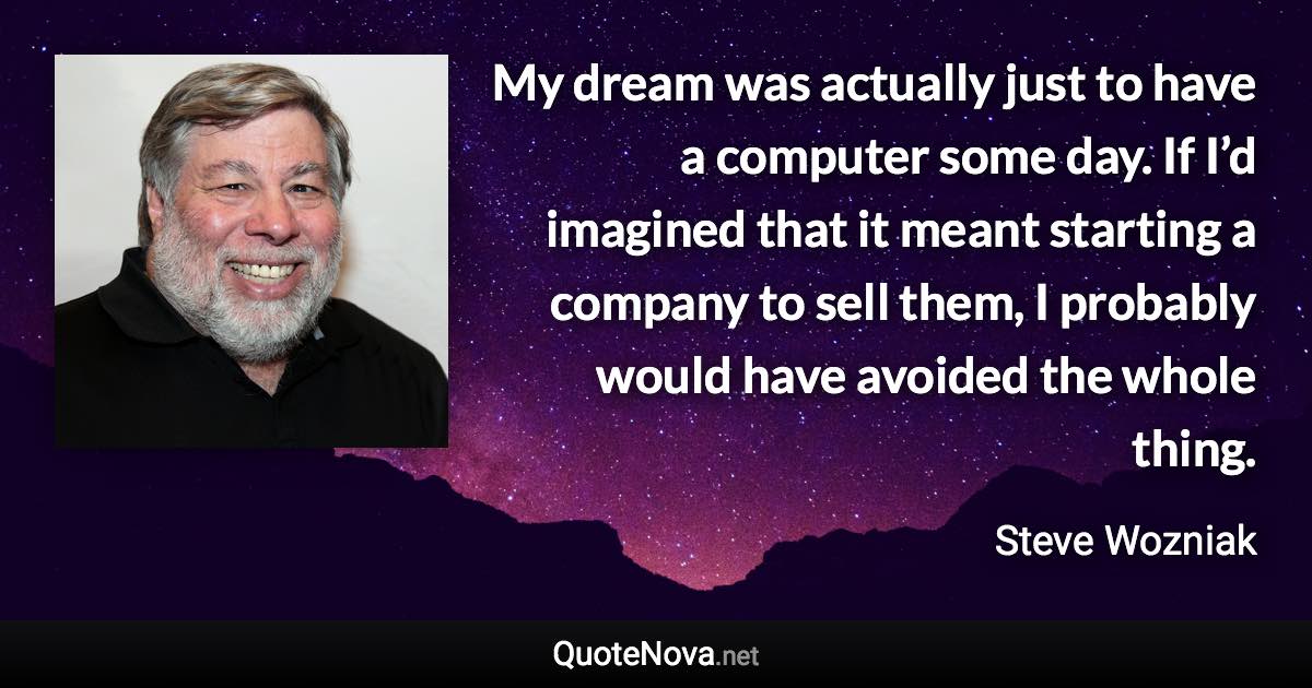 My dream was actually just to have a computer some day. If I’d imagined that it meant starting a company to sell them, I probably would have avoided the whole thing. - Steve Wozniak quote