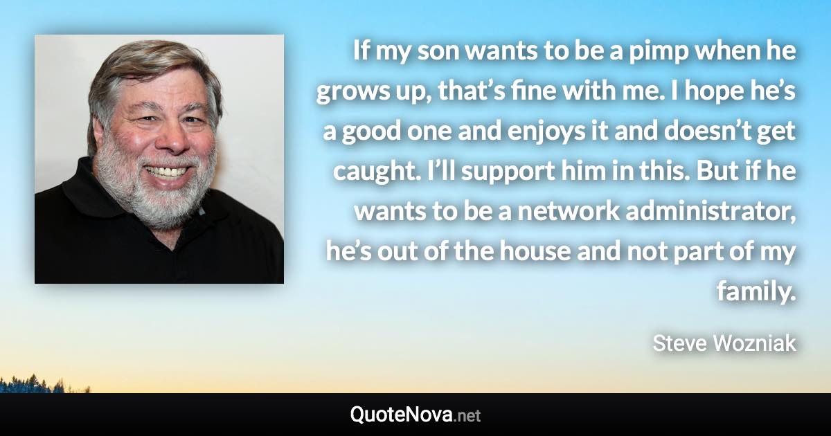 If my son wants to be a pimp when he grows up, that’s fine with me. I hope he’s a good one and enjoys it and doesn’t get caught. I’ll support him in this. But if he wants to be a network administrator, he’s out of the house and not part of my family. - Steve Wozniak quote