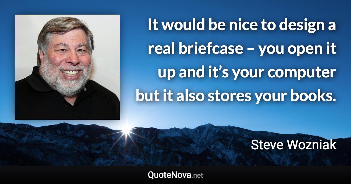 It would be nice to design a real briefcase – you open it up and it’s your computer but it also stores your books. - Steve Wozniak quote