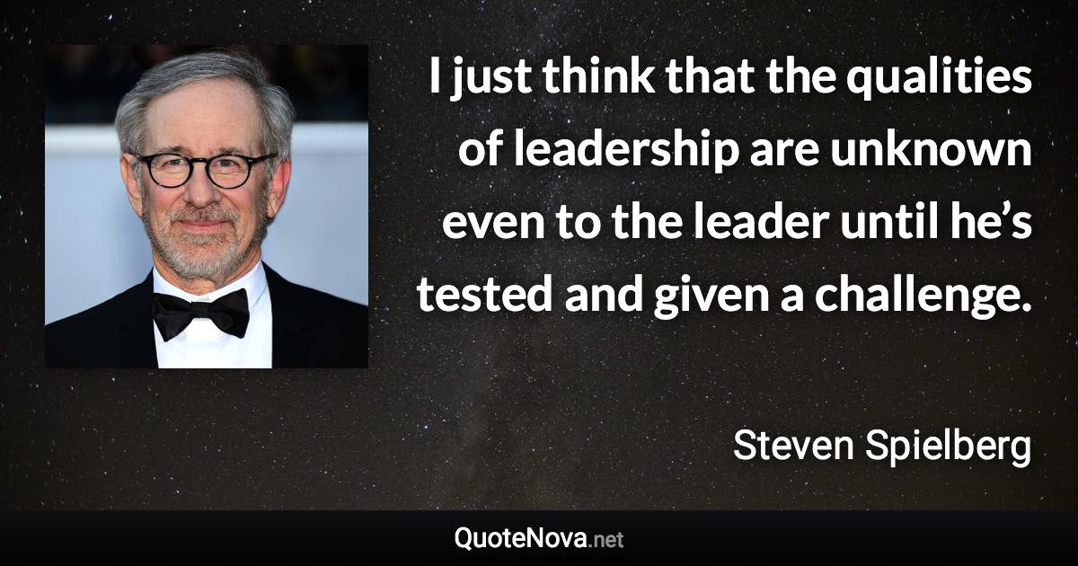 I just think that the qualities of leadership are unknown even to the leader until he’s tested and given a challenge. - Steven Spielberg quote