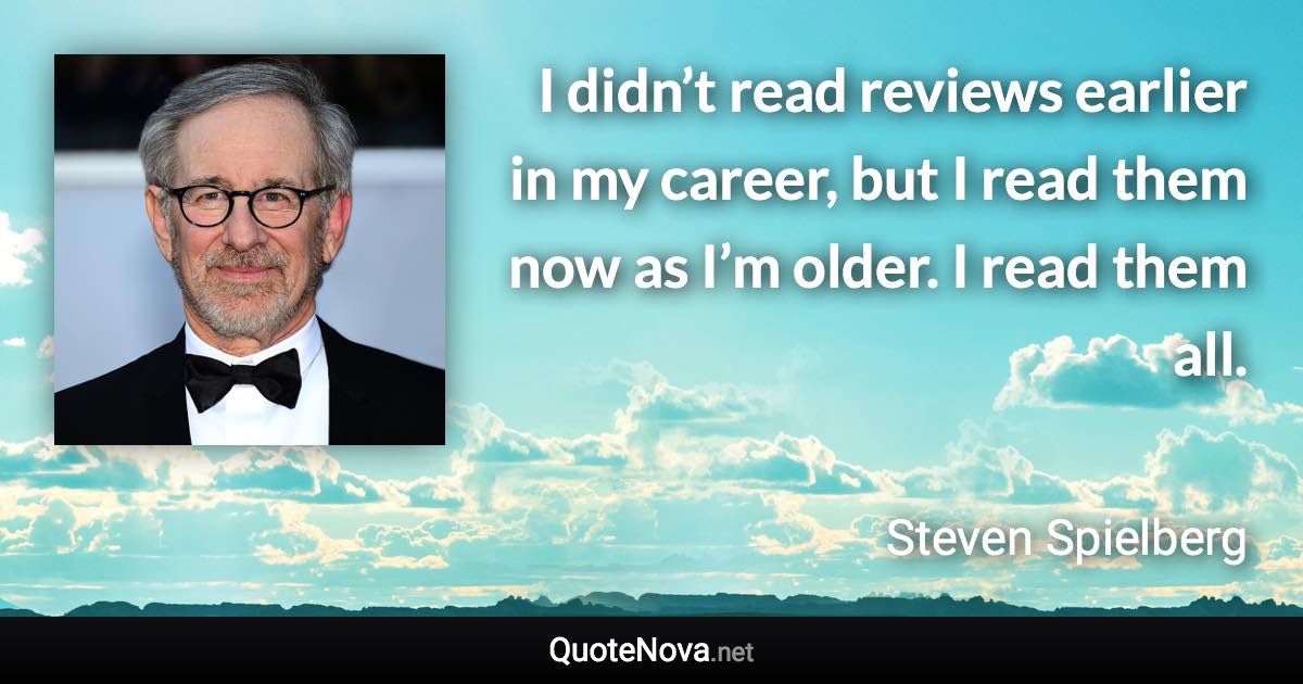 I didn’t read reviews earlier in my career, but I read them now as I’m older. I read them all. - Steven Spielberg quote