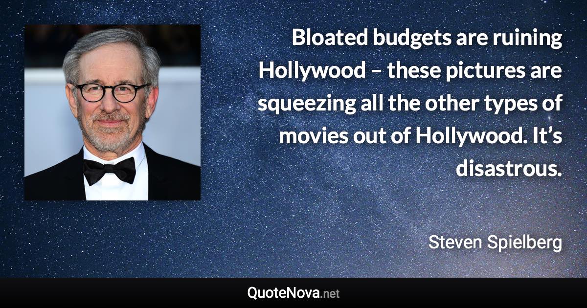 Bloated budgets are ruining Hollywood – these pictures are squeezing all the other types of movies out of Hollywood. It’s disastrous. - Steven Spielberg quote