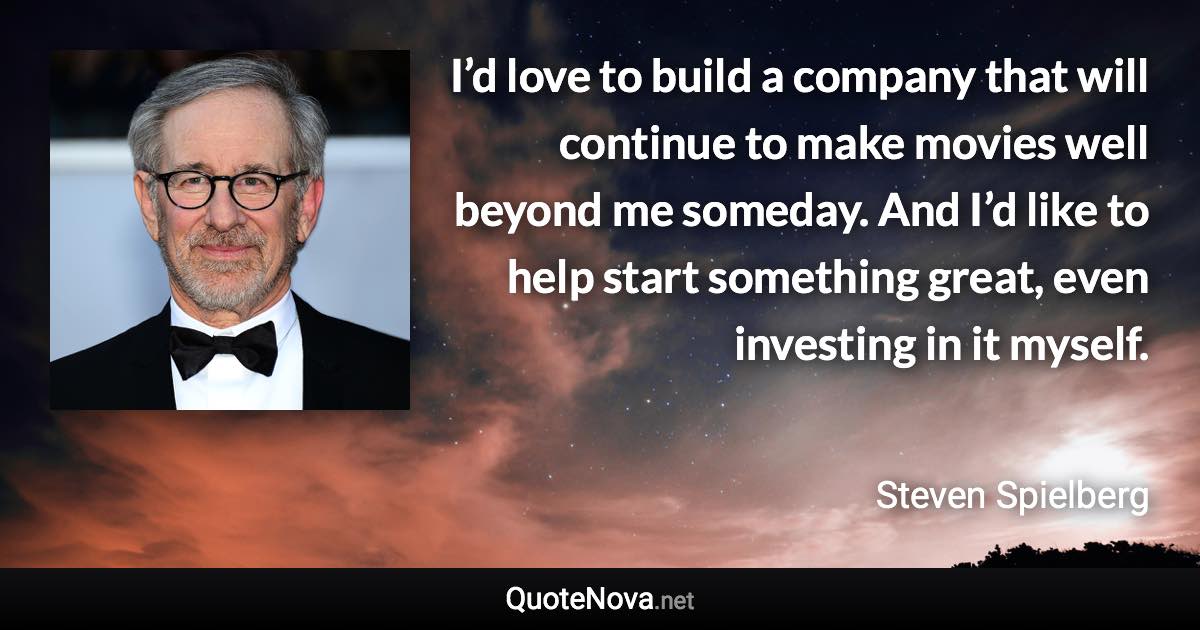 I’d love to build a company that will continue to make movies well beyond me someday. And I’d like to help start something great, even investing in it myself. - Steven Spielberg quote