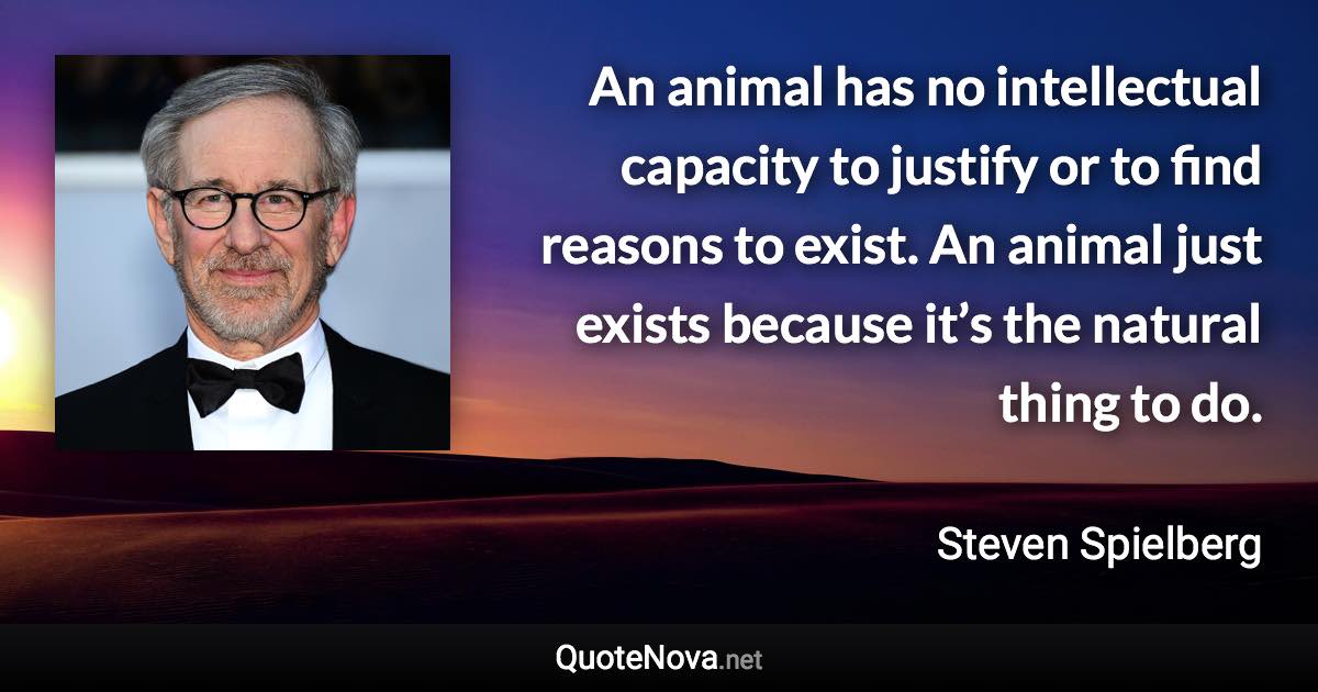 An animal has no intellectual capacity to justify or to find reasons to exist. An animal just exists because it’s the natural thing to do. - Steven Spielberg quote