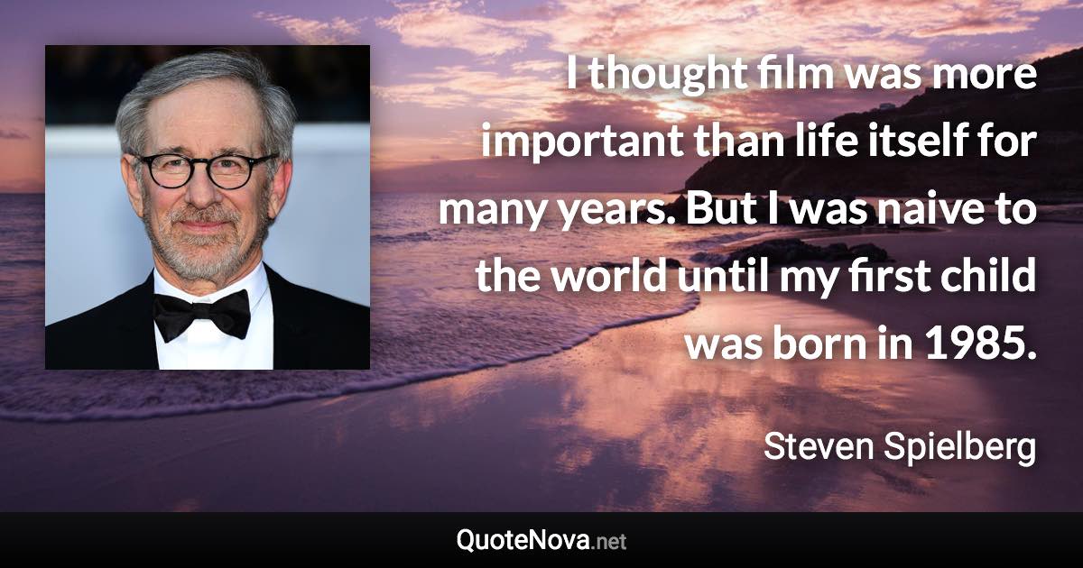 I thought film was more important than life itself for many years. But I was naive to the world until my first child was born in 1985. - Steven Spielberg quote