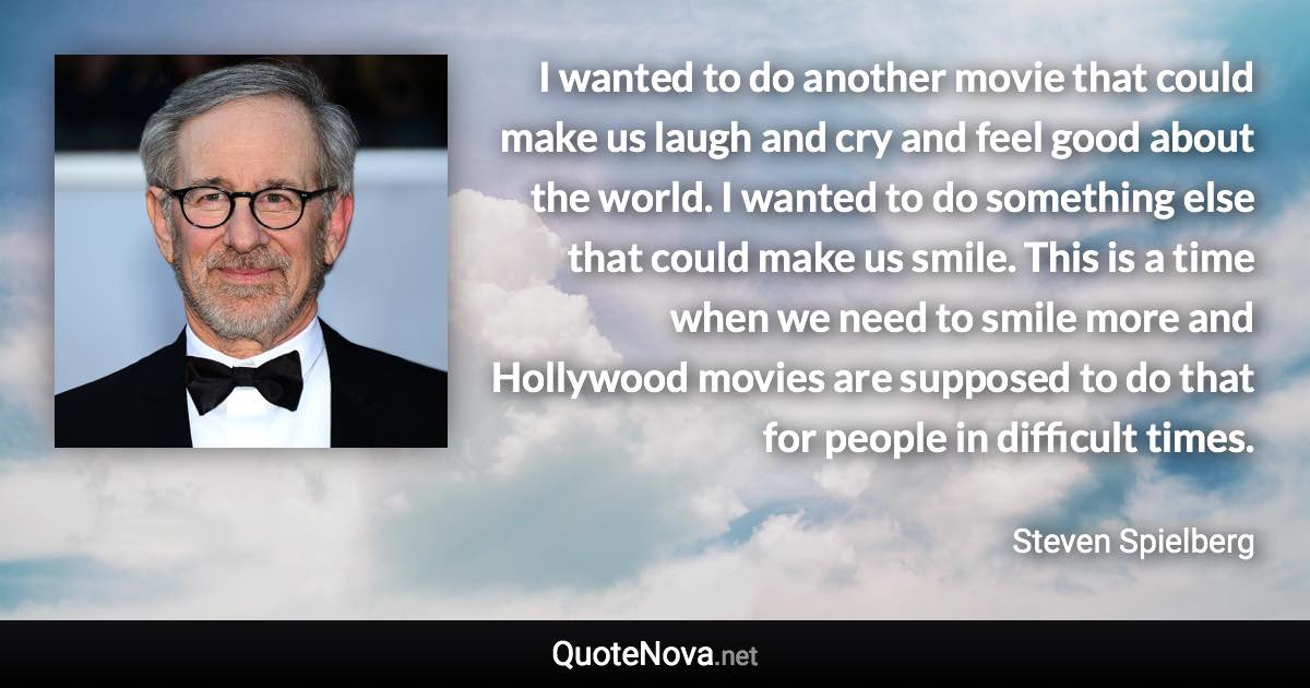 I wanted to do another movie that could make us laugh and cry and feel good about the world. I wanted to do something else that could make us smile. This is a time when we need to smile more and Hollywood movies are supposed to do that for people in difficult times. - Steven Spielberg quote