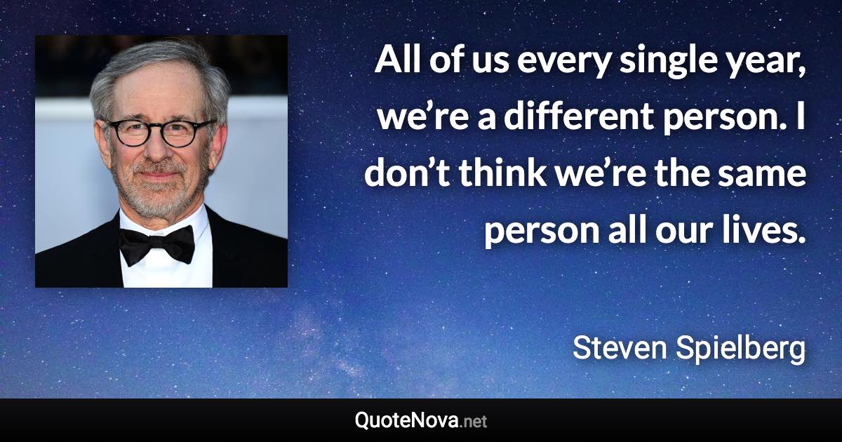 All of us every single year, we’re a different person. I don’t think we’re the same person all our lives. - Steven Spielberg quote