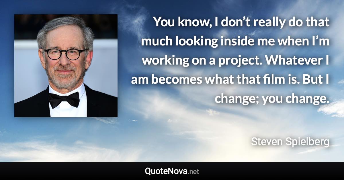 You know, I don’t really do that much looking inside me when I’m working on a project. Whatever I am becomes what that film is. But I change; you change. - Steven Spielberg quote