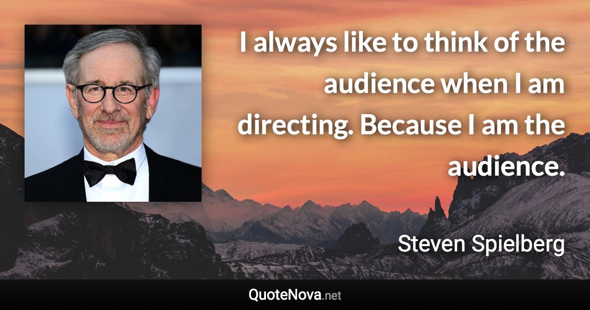 I always like to think of the audience when I am directing. Because I am the audience. - Steven Spielberg quote