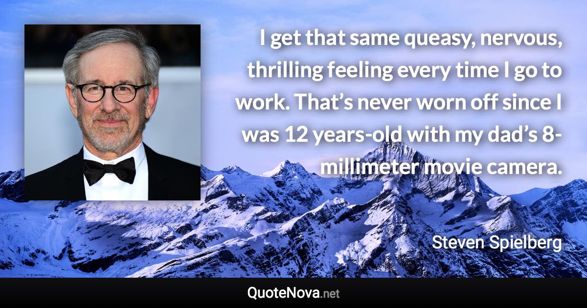 I get that same queasy, nervous, thrilling feeling every time I go to work. That’s never worn off since I was 12 years-old with my dad’s 8-millimeter movie camera. - Steven Spielberg quote