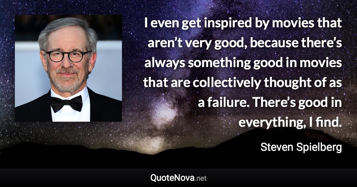 I even get inspired by movies that aren’t very good, because there’s always something good in movies that are collectively thought of as a failure. There’s good in everything, I find. - Steven Spielberg quote