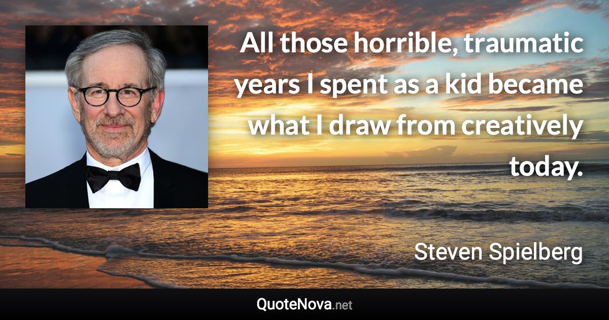 All those horrible, traumatic years I spent as a kid became what I draw from creatively today. - Steven Spielberg quote