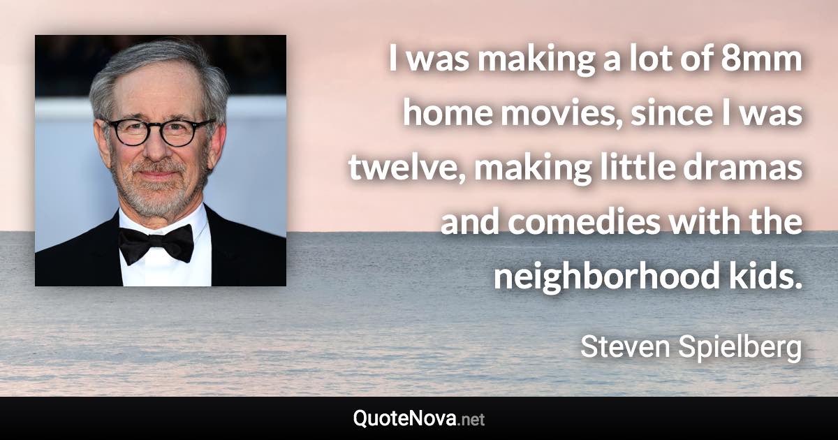 I was making a lot of 8mm home movies, since I was twelve, making little dramas and comedies with the neighborhood kids. - Steven Spielberg quote