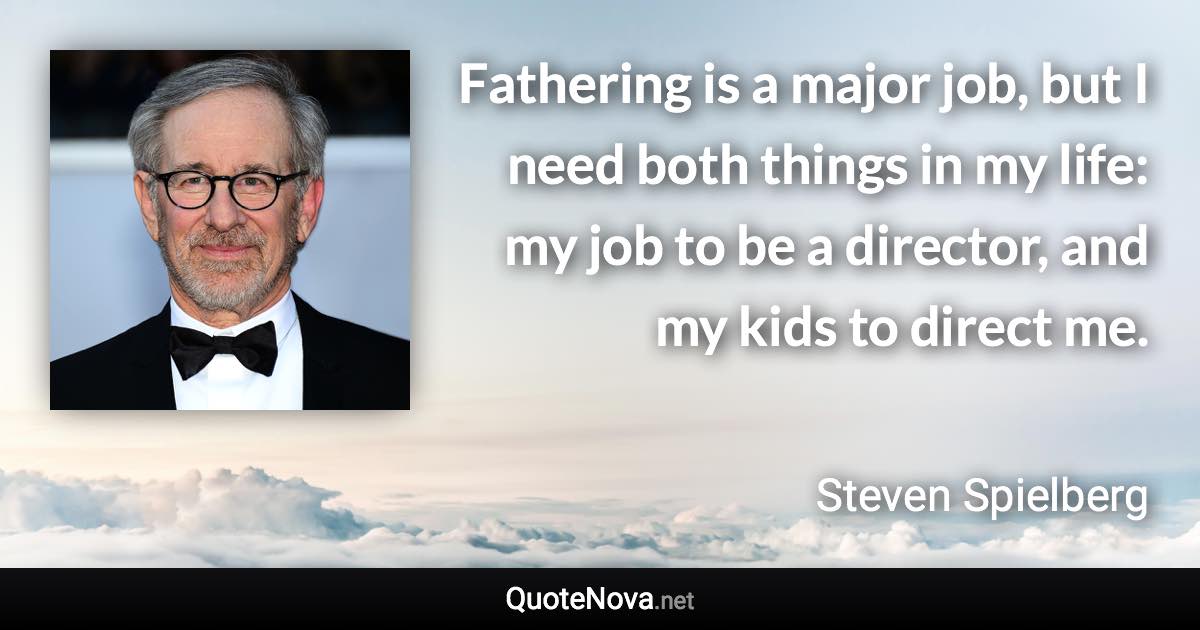 Fathering is a major job, but I need both things in my life: my job to be a director, and my kids to direct me. - Steven Spielberg quote