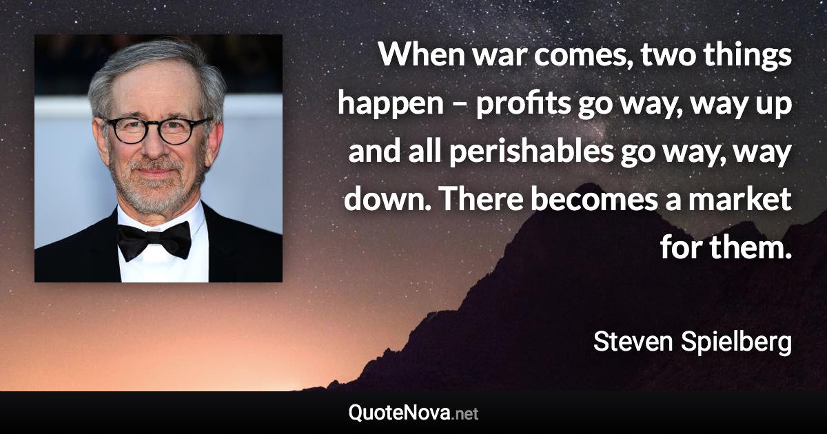 When war comes, two things happen – profits go way, way up and all perishables go way, way down. There becomes a market for them. - Steven Spielberg quote