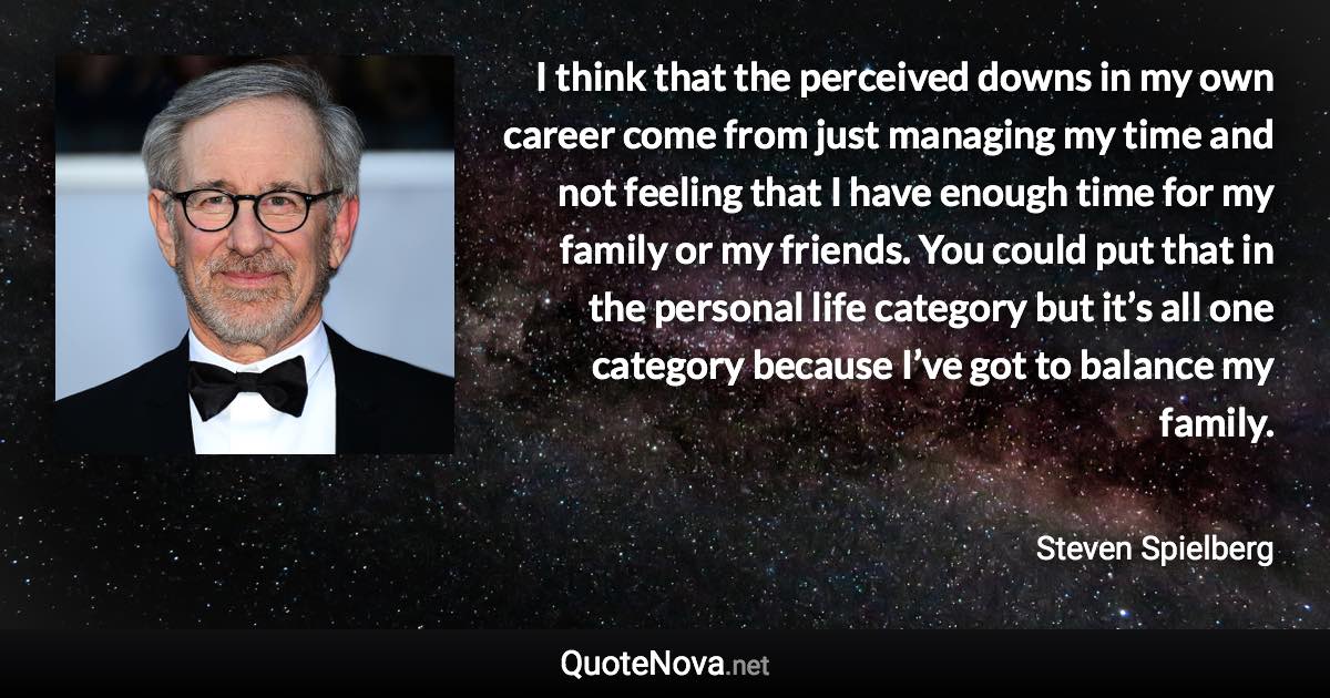 I think that the perceived downs in my own career come from just managing my time and not feeling that I have enough time for my family or my friends. You could put that in the personal life category but it’s all one category because I’ve got to balance my family. - Steven Spielberg quote