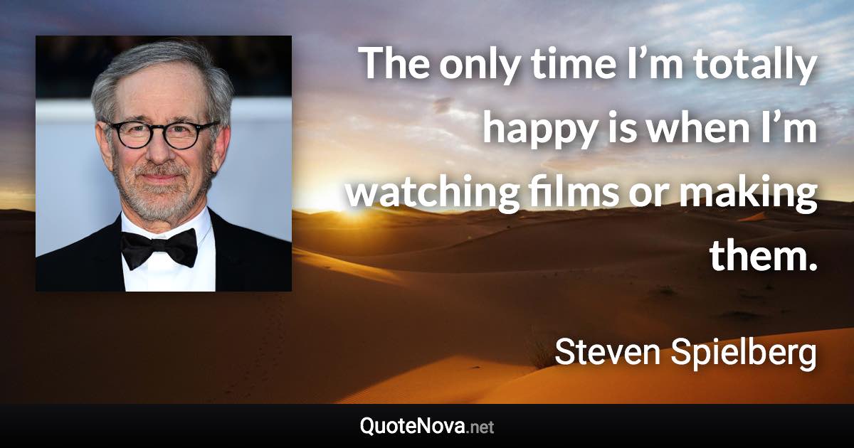 The only time I’m totally happy is when I’m watching films or making them. - Steven Spielberg quote