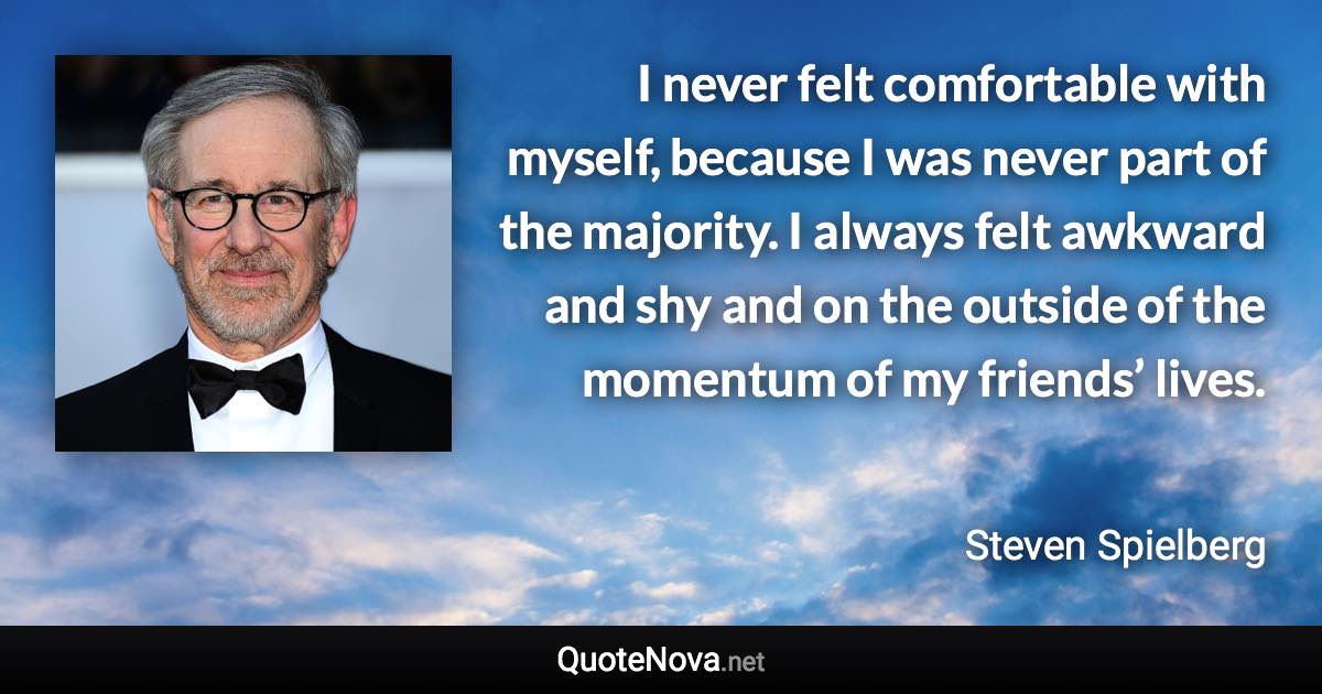 I never felt comfortable with myself, because I was never part of the majority. I always felt awkward and shy and on the outside of the momentum of my friends’ lives. - Steven Spielberg quote