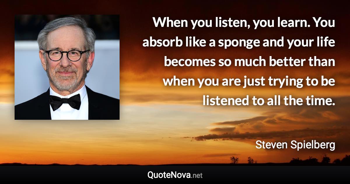 When you listen, you learn. You absorb like a sponge and your life becomes so much better than when you are just trying to be listened to all the time. - Steven Spielberg quote