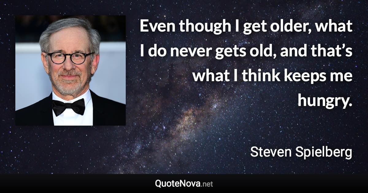 Even though I get older, what I do never gets old, and that’s what I think keeps me hungry. - Steven Spielberg quote