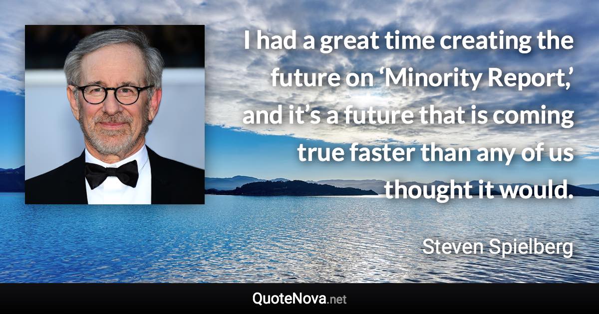 I had a great time creating the future on ‘Minority Report,’ and it’s a future that is coming true faster than any of us thought it would. - Steven Spielberg quote