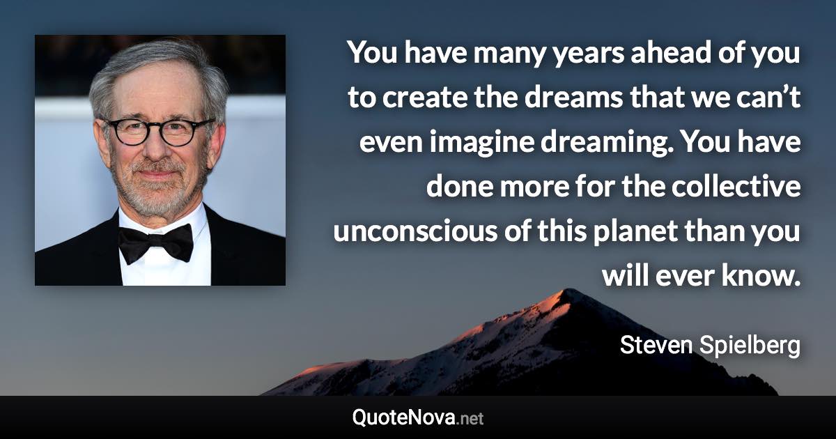 You have many years ahead of you to create the dreams that we can’t even imagine dreaming. You have done more for the collective unconscious of this planet than you will ever know. - Steven Spielberg quote
